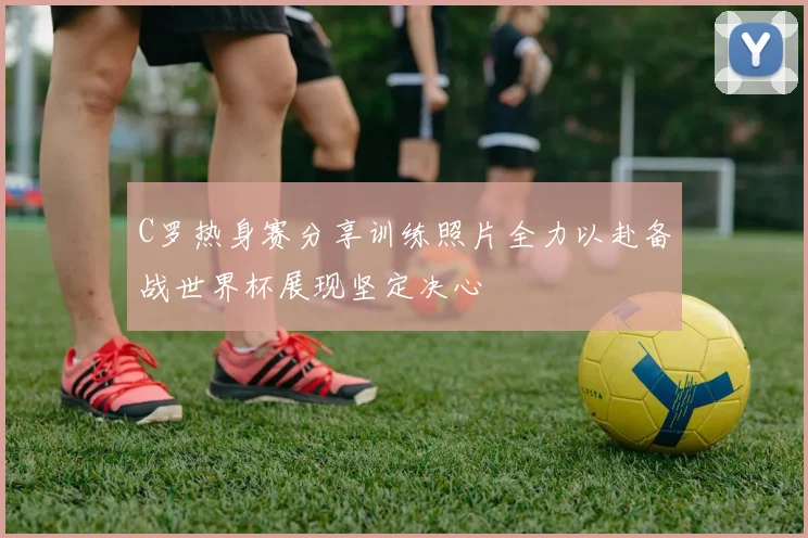 C罗热身赛分享训练照片全力以赴备战世界杯展现坚定决心