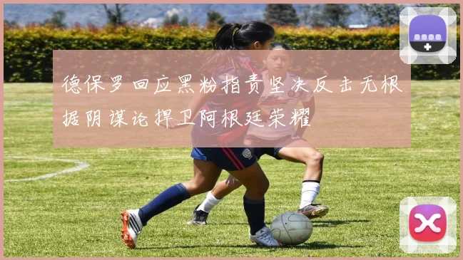 德保罗回应黑粉指责坚决反击无根据阴谋论捍卫阿根廷荣耀