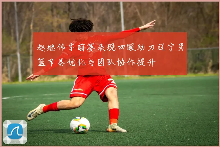 赵继伟季前赛表现回暖助力辽宁男篮节奏优化与团队协作提升