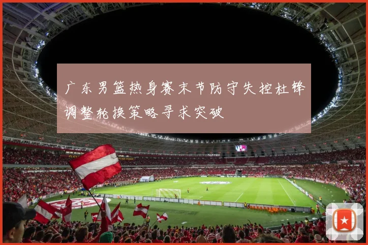 广东男篮热身赛末节防守失控杜锋调整轮换策略寻求突破