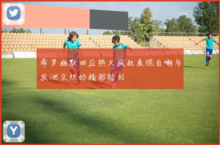 希罗幽默回应热火疯狂表现自嘲与发泄交织的精彩时刻