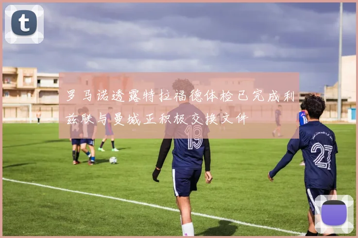 罗马诺透露特拉福德体检已完成利兹联与曼城正积极交换文件