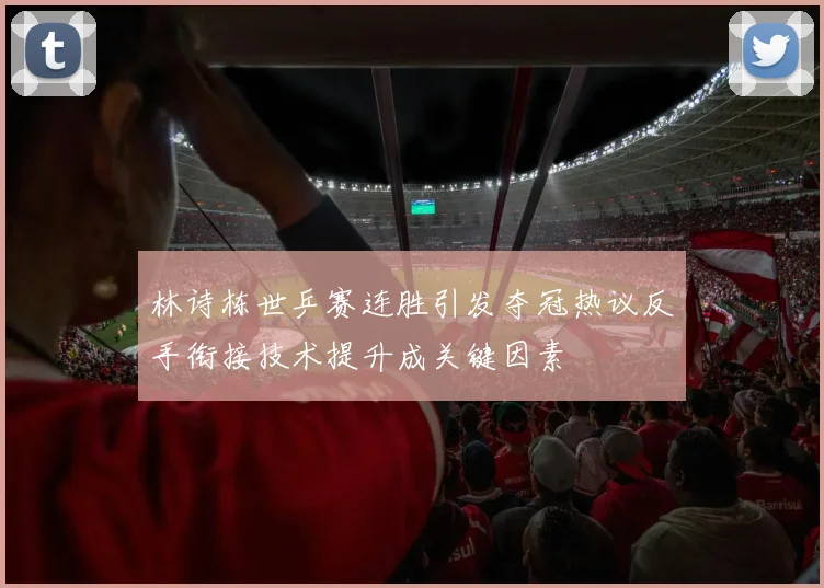 林诗栋世乒赛连胜引发夺冠热议反手衔接技术提升成关键因素