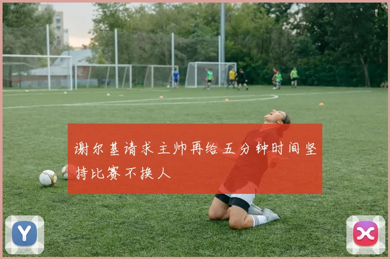 谢尔基请求主帅再给五分钟时间坚持比赛不换人