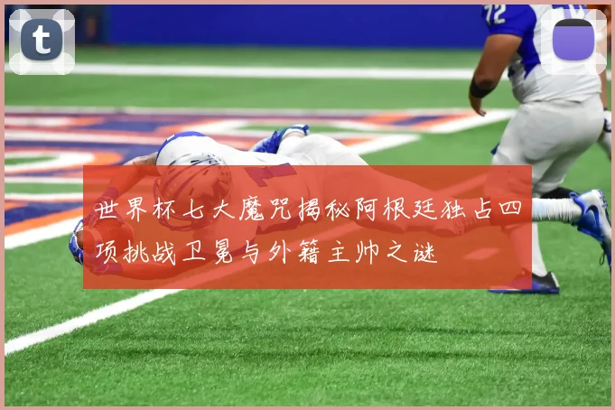 世界杯七大魔咒揭秘阿根廷独占四项挑战卫冕与外籍主帅之谜